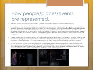 How people/places/events
are represented.
 Within the opening mise en scene is manipulated in order to represent the characters in a rather vulnerable way.
 This can be seen, when the female protagonist enters the basement alone, and the dark, low key lighting starkly contrasts with the
brightness of the room that they had previously occupied. This use juxtaposition of the bright and the dark emphasises the change in
tone, as well to connote feels of discomfort and unease, arousing fear and anticipation within the audience, as well as creating a
rather eerie representation of the setting, which incites enigma within the audience as the dark and shadowed basement, suggests
to the audience that the character is not alone, creating the suggestion of mystery and vulnerability as the character is faced with
the unknown.
 These incited emotions link to the conventions of an opening sequence, this being convince the audience to commit to the film. This
use of low key lighting also connotes some of the dark themes within the film. For example death and the supernatural, this helps to
intrigue and immediately appeal o the correct target audience, as well as to successfully connote the thriller genre of the film.
 This idea of using the contrast of light and dark in order to connote the negative and positive emotions of the characters links to
Claude’s theory of visual opposition. As within his theory he states how lighting is used in order to portray certain individual and to
signify their roles the audience, for example dark lighting would connote that of an evil presence, much like that within the extract
where the dark basement suggests it to be the home of a form of evil, or frightening presence.
 