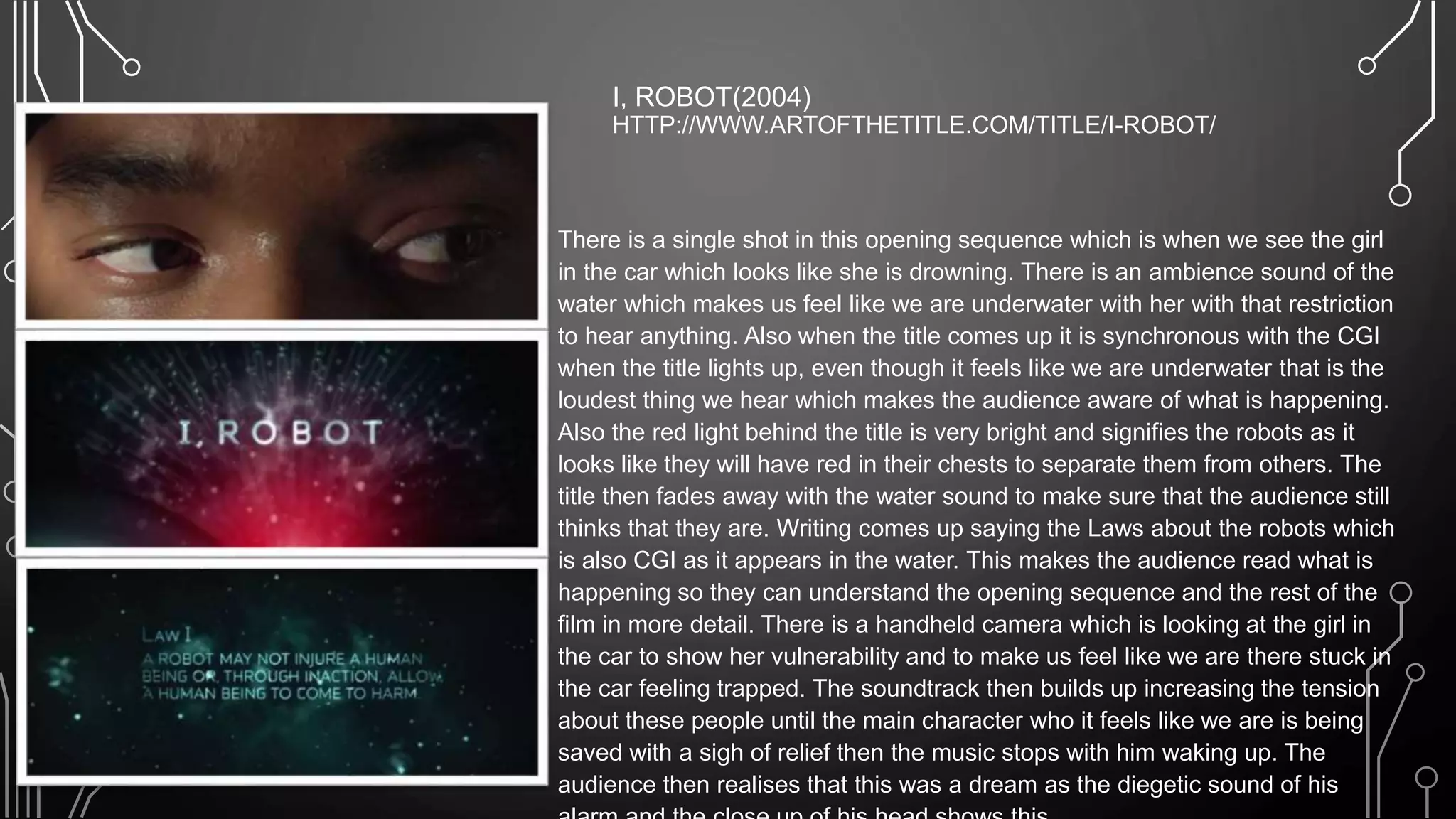 I, ROBOT(2004)
HTTP://WWW.ARTOFTHETITLE.COM/TITLE/I-ROBOT/
• There is a single shot in this opening sequence which is when we see the girl
in the car which looks like she is drowning. There is an ambience sound of the
water which makes us feel like we are underwater with her with that restriction
to hear anything. Also when the title comes up it is synchronous with the CGI
when the title lights up, even though it feels like we are underwater that is the
loudest thing we hear which makes the audience aware of what is happening.
Also the red light behind the title is very bright and signifies the robots as it
looks like they will have red in their chests to separate them from others. The
title then fades away with the water sound to make sure that the audience still
thinks that they are. Writing comes up saying the Laws about the robots which
is also CGI as it appears in the water. This makes the audience read what is
happening so they can understand the opening sequence and the rest of the
film in more detail. There is a handheld camera which is looking at the girl in
the car to show her vulnerability and to make us feel like we are there stuck in
the car feeling trapped. The soundtrack then builds up increasing the tension
about these people until the main character who it feels like we are is being
saved with a sigh of relief then the music stops with him waking up. The
audience then realises that this was a dream as the diegetic sound of his
 