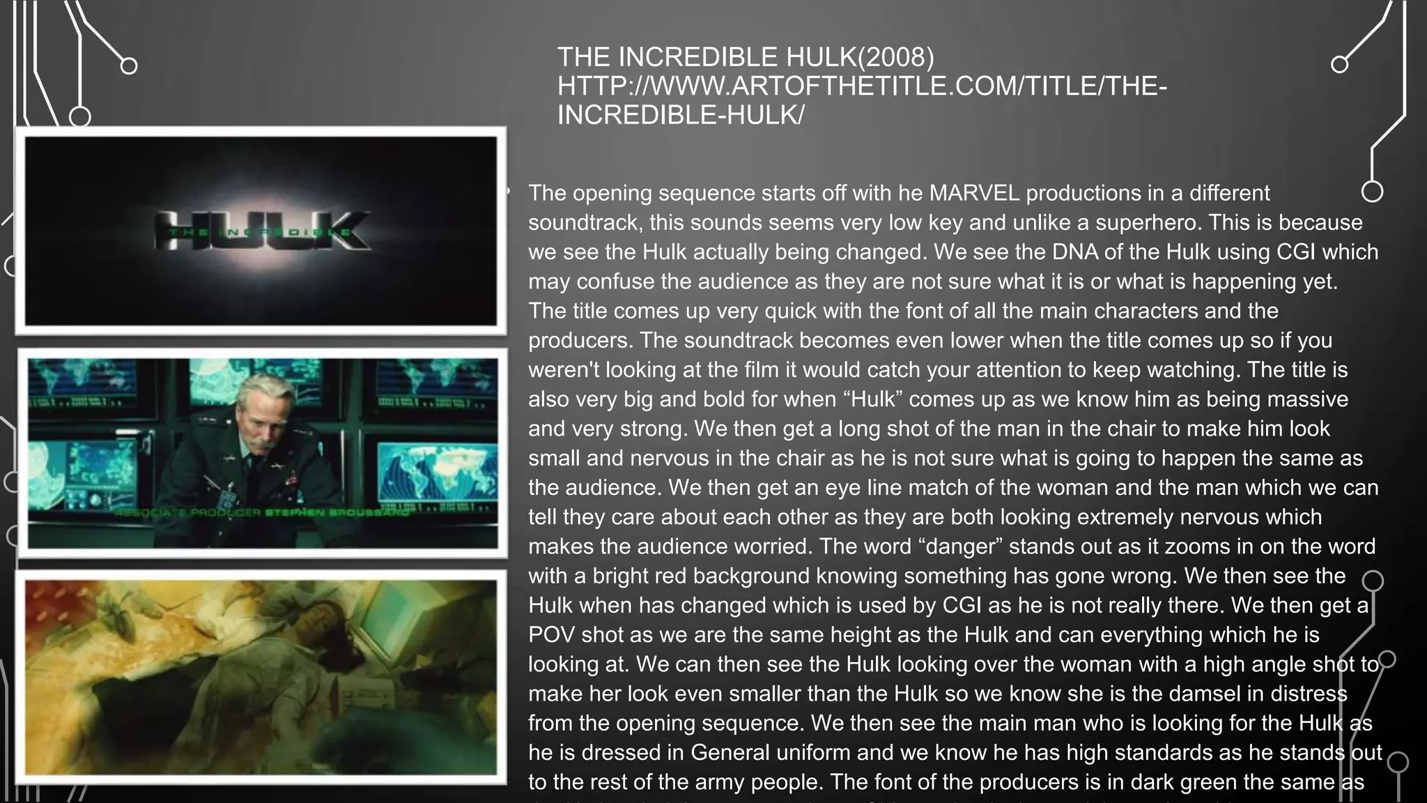 THE INCREDIBLE HULK(2008)
HTTP://WWW.ARTOFTHETITLE.COM/TITLE/THE-
INCREDIBLE-HULK/
• The opening sequence starts off with he MARVEL productions in a different
soundtrack, this sounds seems very low key and unlike a superhero. This is because
we see the Hulk actually being changed. We see the DNA of the Hulk using CGI which
may confuse the audience as they are not sure what it is or what is happening yet.
The title comes up very quick with the font of all the main characters and the
producers. The soundtrack becomes even lower when the title comes up so if you
weren't looking at the film it would catch your attention to keep watching. The title is
also very big and bold for when “Hulk” comes up as we know him as being massive
and very strong. We then get a long shot of the man in the chair to make him look
small and nervous in the chair as he is not sure what is going to happen the same as
the audience. We then get an eye line match of the woman and the man which we can
tell they care about each other as they are both looking extremely nervous which
makes the audience worried. The word “danger” stands out as it zooms in on the word
with a bright red background knowing something has gone wrong. We then see the
Hulk when has changed which is used by CGI as he is not really there. We then get a
POV shot as we are the same height as the Hulk and can everything which he is
looking at. We can then see the Hulk looking over the woman with a high angle shot to
make her look even smaller than the Hulk so we know she is the damsel in distress
from the opening sequence. We then see the main man who is looking for the Hulk as
he is dressed in General uniform and we know he has high standards as he stands out
to the rest of the army people. The font of the producers is in dark green the same as
 