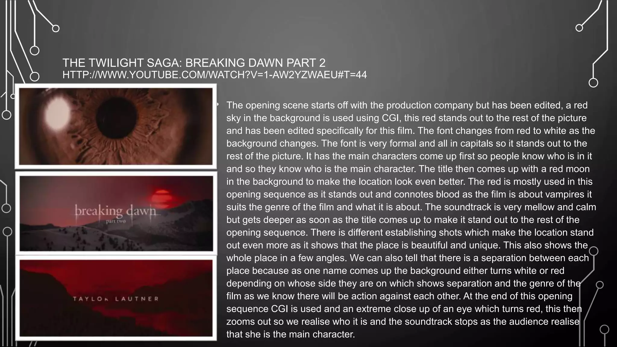 THE TWILIGHT SAGA: BREAKING DAWN PART 2
HTTP://WWW.YOUTUBE.COM/WATCH?V=1-AW2YZWAEU#T=44
• The opening scene starts off with the production company but has been edited, a red
sky in the background is used using CGI, this red stands out to the rest of the picture
and has been edited specifically for this film. The font changes from red to white as the
background changes. The font is very formal and all in capitals so it stands out to the
rest of the picture. It has the main characters come up first so people know who is in it
and so they know who is the main character. The title then comes up with a red moon
in the background to make the location look even better. The red is mostly used in this
opening sequence as it stands out and connotes blood as the film is about vampires it
suits the genre of the film and what it is about. The soundtrack is very mellow and calm
but gets deeper as soon as the title comes up to make it stand out to the rest of the
opening sequence. There is different establishing shots which make the location stand
out even more as it shows that the place is beautiful and unique. This also shows the
whole place in a few angles. We can also tell that there is a separation between each
place because as one name comes up the background either turns white or red
depending on whose side they are on which shows separation and the genre of the
film as we know there will be action against each other. At the end of this opening
sequence CGI is used and an extreme close up of an eye which turns red, this then
zooms out so we realise who it is and the soundtrack stops as the audience realise
that she is the main character.
 