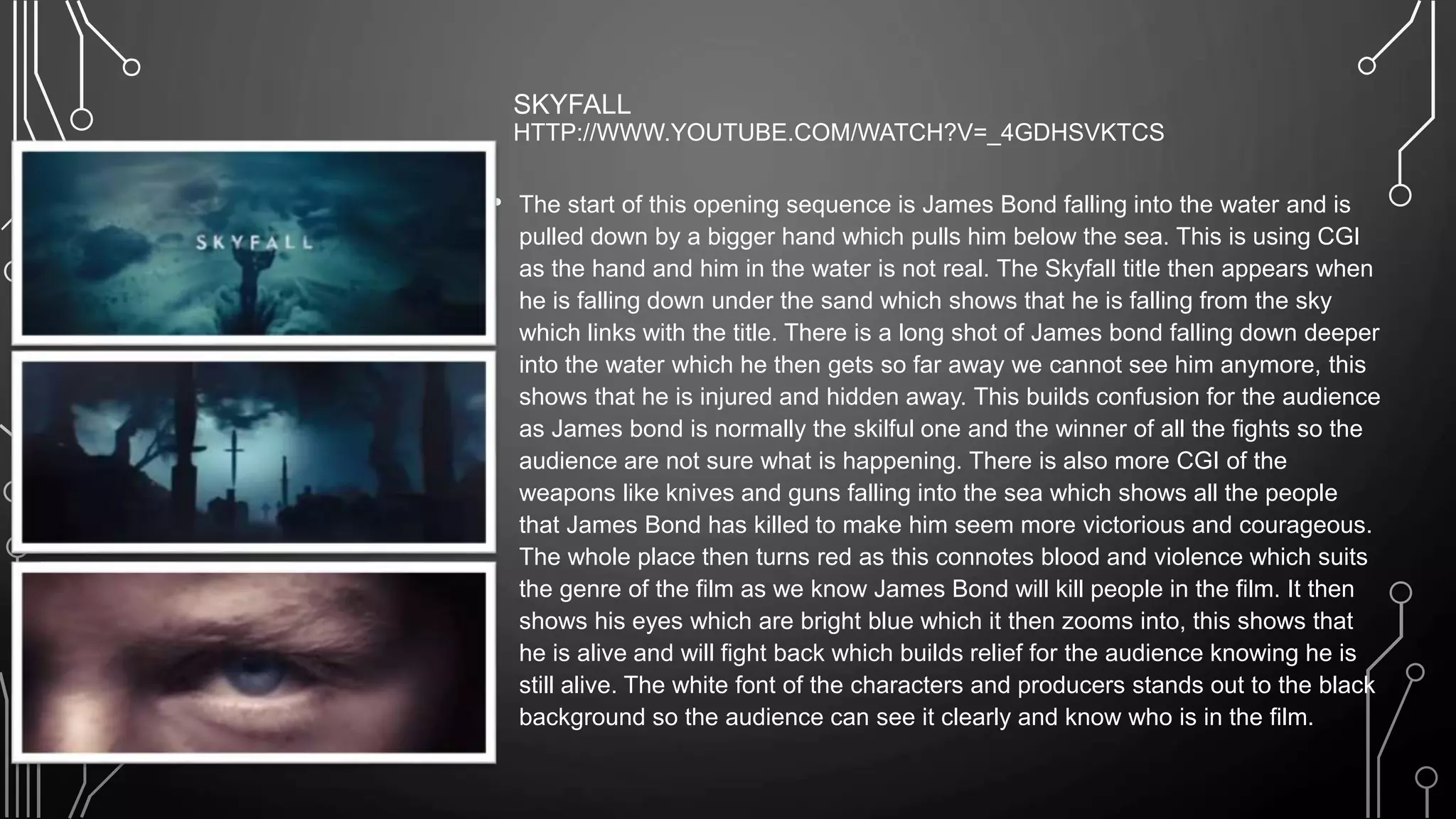 SKYFALL
HTTP://WWW.YOUTUBE.COM/WATCH?V=_4GDHSVKTCS
• The start of this opening sequence is James Bond falling into the water and is
pulled down by a bigger hand which pulls him below the sea. This is using CGI
as the hand and him in the water is not real. The Skyfall title then appears when
he is falling down under the sand which shows that he is falling from the sky
which links with the title. There is a long shot of James bond falling down deeper
into the water which he then gets so far away we cannot see him anymore, this
shows that he is injured and hidden away. This builds confusion for the audience
as James bond is normally the skilful one and the winner of all the fights so the
audience are not sure what is happening. There is also more CGI of the
weapons like knives and guns falling into the sea which shows all the people
that James Bond has killed to make him seem more victorious and courageous.
The whole place then turns red as this connotes blood and violence which suits
the genre of the film as we know James Bond will kill people in the film. It then
shows his eyes which are bright blue which it then zooms into, this shows that
he is alive and will fight back which builds relief for the audience knowing he is
still alive. The white font of the characters and producers stands out to the black
background so the audience can see it clearly and know who is in the film.
 