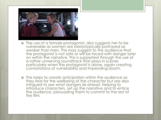  The use of a female protagonist, also suggests her to be
vulnerable as women are stereotypically portrayed as
weaker than men. This may suggest to the audience that
the protagonist is not safe or will be faced with danger later
on within the narrative. This is supported through the use of
a rather unnerving soundtrack that plays in scenes
particularly when the protagonist is alone, again creating
connotations of vulnerability and impending doom.
 This helps to create anticipation within the audience as
they fear for the wellbeing of the character but are also
intrigued to see what dangers lie ahead. Helping to
introduce characters, set up the narrative and to entice
the audience, persuading them to commit to the rest of
the film.
 
