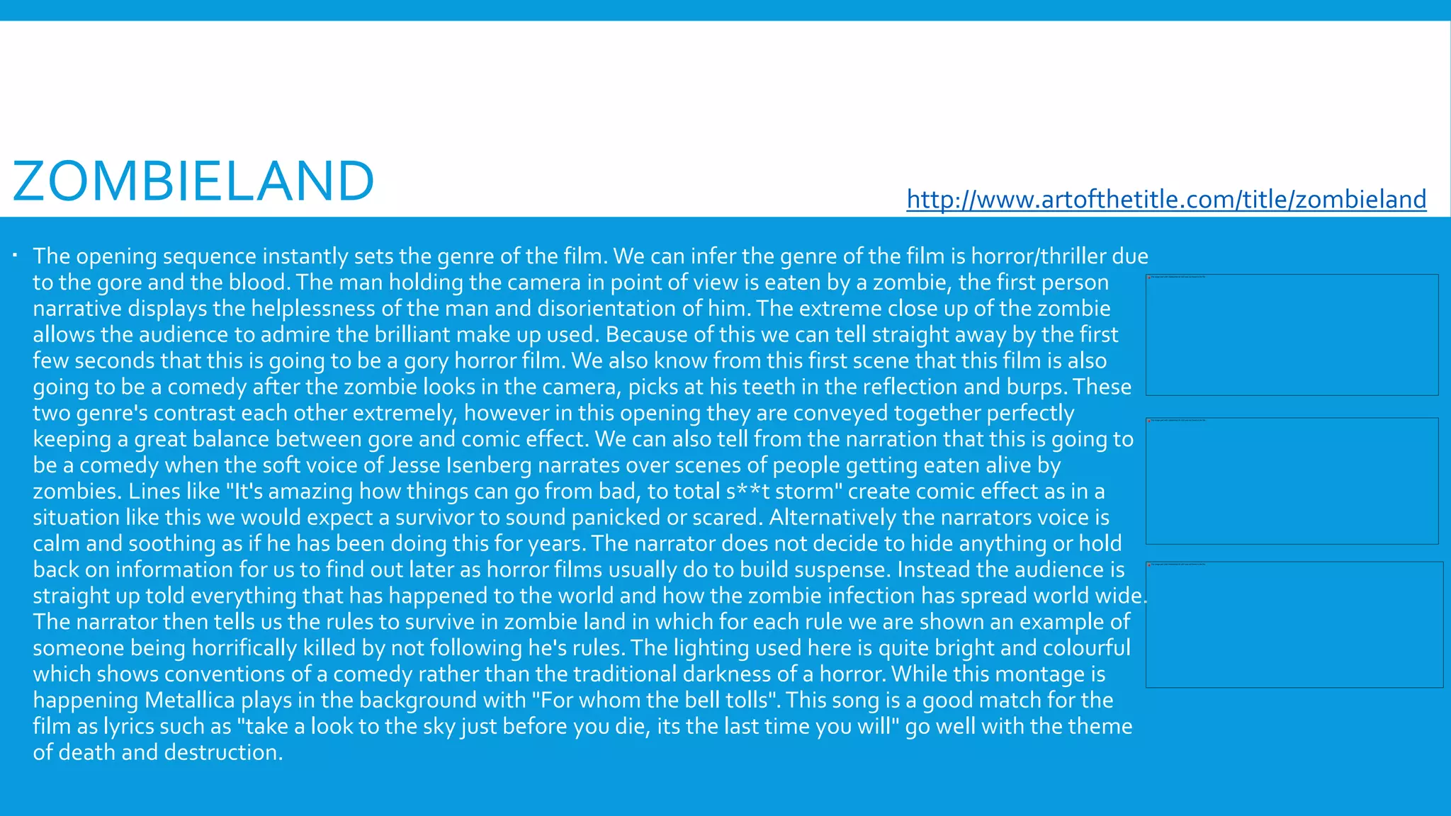 ZOMBIELAND
 The opening sequence instantly sets the genre of the film. We can infer the genre of the film is horror/thriller due
to the gore and the blood.The man holding the camera in point of view is eaten by a zombie, the first person
narrative displays the helplessness of the man and disorientation of him.The extreme close up of the zombie
allows the audience to admire the brilliant make up used. Because of this we can tell straight away by the first
few seconds that this is going to be a gory horror film. We also know from this first scene that this film is also
going to be a comedy after the zombie looks in the camera, picks at his teeth in the reflection and burps.These
two genre's contrast each other extremely, however in this opening they are conveyed together perfectly
keeping a great balance between gore and comic effect. We can also tell from the narration that this is going to
be a comedy when the soft voice of Jesse Isenberg narrates over scenes of people getting eaten alive by
zombies. Lines like "It's amazing how things can go from bad, to total s**t storm" create comic effect as in a
situation like this we would expect a survivor to sound panicked or scared. Alternatively the narrators voice is
calm and soothing as if he has been doing this for years.The narrator does not decide to hide anything or hold
back on information for us to find out later as horror films usually do to build suspense. Instead the audience is
straight up told everything that has happened to the world and how the zombie infection has spread world wide.
The narrator then tells us the rules to survive in zombie land in which for each rule we are shown an example of
someone being horrifically killed by not following he's rules.The lighting used here is quite bright and colourful
which shows conventions of a comedy rather than the traditional darkness of a horror.While this montage is
happening Metallica plays in the background with "For whom the bell tolls".This song is a good match for the
film as lyrics such as "take a look to the sky just before you die, its the last time you will" go well with the theme
of death and destruction.
http://www.artofthetitle.com/title/zombieland/
 