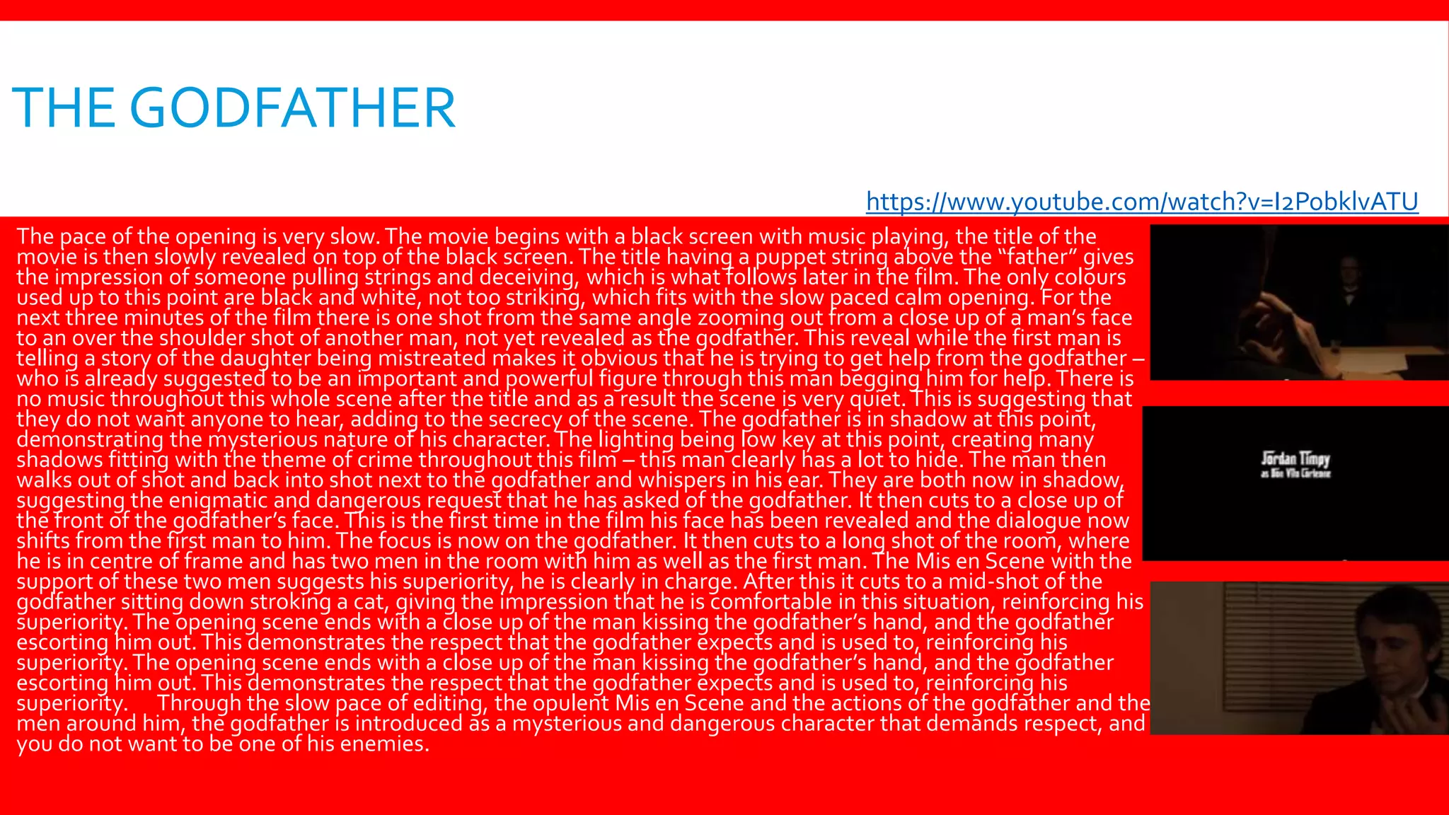 THE GODFATHER
 The pace of the opening is very slow.The movie begins with a black screen with music playing, the title of the
movie is then slowly revealed on top of the black screen. The title having a puppet string above the “father” gives
the impression of someone pulling strings and deceiving, which is what follows later in the film.The only colours
used up to this point are black and white, not too striking, which fits with the slow paced calm opening. For the
next three minutes of the film there is one shot from the same angle zooming out from a close up of a man’s face
to an over the shoulder shot of another man, not yet revealed as the godfather. This reveal while the first man is
telling a story of the daughter being mistreated makes it obvious that he is trying to get help from the godfather –
who is already suggested to be an important and powerful figure through this man begging him for help.There is
no music throughout this whole scene after the title and as a result the scene is very quiet.This is suggesting that
they do not want anyone to hear, adding to the secrecy of the scene. The godfather is in shadow at this point,
demonstrating the mysterious nature of his character.The lighting being low key at this point, creating many
shadows fitting with the theme of crime throughout this film – this man clearly has a lot to hide.The man then
walks out of shot and back into shot next to the godfather and whispers in his ear.They are both now in shadow,
suggesting the enigmatic and dangerous request that he has asked of the godfather. It then cuts to a close up of
the front of the godfather’s face. This is the first time in the film his face has been revealed and the dialogue now
shifts from the first man to him.The focus is now on the godfather. It then cuts to a long shot of the room, where
he is in centre of frame and has two men in the room with him as well as the first man.The Mis en Scene with the
support of these two men suggests his superiority, he is clearly in charge. After this it cuts to a mid-shot of the
godfather sitting down stroking a cat, giving the impression that he is comfortable in this situation, reinforcing his
superiority.The opening scene ends with a close up of the man kissing the godfather’s hand, and the godfather
escorting him out.This demonstrates the respect that the godfather expects and is used to, reinforcing his
superiority.The opening scene ends with a close up of the man kissing the godfather’s hand, and the godfather
escorting him out.This demonstrates the respect that the godfather expects and is used to, reinforcing his
superiority. Through the slow pace of editing, the opulent Mis en Scene and the actions of the godfather and the
men around him, the godfather is introduced as a mysterious and dangerous character that demands respect, and
you do not want to be one of his enemies.
https://www.youtube.com/watch?v=I2PobklvATU
 