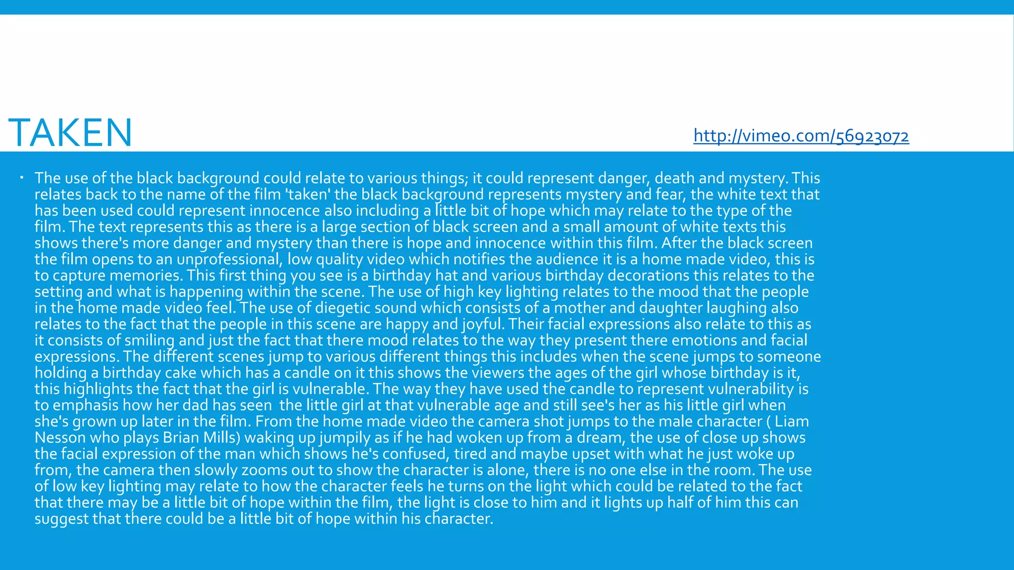 TAKEN
 The use of the black background could relate to various things; it could represent danger, death and mystery.This
relates back to the name of the film 'taken' the black background represents mystery and fear, the white text that
has been used could represent innocence also including a little bit of hope which may relate to the type of the
film.The text represents this as there is a large section of black screen and a small amount of white texts this
shows there's more danger and mystery than there is hope and innocence within this film. After the black screen
the film opens to an unprofessional, low quality video which notifies the audience it is a home made video, this is
to capture memories.This first thing you see is a birthday hat and various birthday decorations this relates to the
setting and what is happening within the scene. The use of high key lighting relates to the mood that the people
in the home made video feel. The use of diegetic sound which consists of a mother and daughter laughing also
relates to the fact that the people in this scene are happy and joyful.Their facial expressions also relate to this as
it consists of smiling and just the fact that there mood relates to the way they present there emotions and facial
expressions. The different scenes jump to various different things this includes when the scene jumps to someone
holding a birthday cake which has a candle on it this shows the viewers the ages of the girl whose birthday is it,
this highlights the fact that the girl is vulnerable. The way they have used the candle to represent vulnerability is
to emphasis how her dad has seen the little girl at that vulnerable age and still see's her as his little girl when
she's grown up later in the film. From the home made video the camera shot jumps to the male character ( Liam
Nesson who plays Brian Mills) waking up jumpily as if he had woken up from a dream, the use of close up shows
the facial expression of the man which shows he's confused, tired and maybe upset with what he just woke up
from, the camera then slowly zooms out to show the character is alone, there is no one else in the room.The use
of low key lighting may relate to how the character feels he turns on the light which could be related to the fact
that there may be a little bit of hope within the film, the light is close to him and it lights up half of him this can
suggest that there could be a little bit of hope within his character.
http://vimeo.com/56923072
 