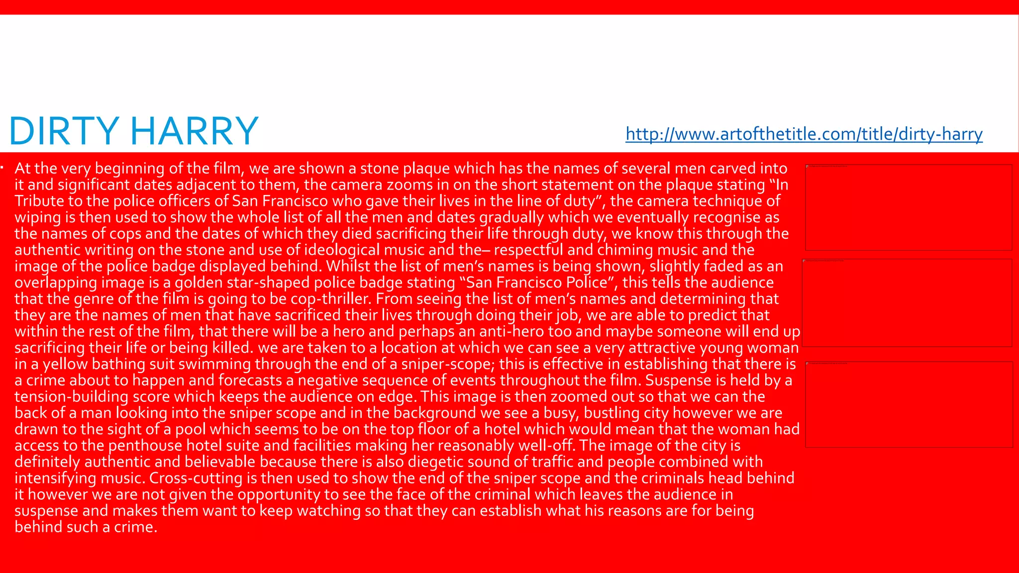 DIRTY HARRY
 At the very beginning of the film, we are shown a stone plaque which has the names of several men carved into
it and significant dates adjacent to them, the camera zooms in on the short statement on the plaque stating “In
Tribute to the police officers of San Francisco who gave their lives in the line of duty”, the camera technique of
wiping is then used to show the whole list of all the men and dates gradually which we eventually recognise as
the names of cops and the dates of which they died sacrificing their life through duty, we know this through the
authentic writing on the stone and use of ideological music and the– respectful and chiming music and the
image of the police badge displayed behind. Whilst the list of men’s names is being shown, slightly faded as an
overlapping image is a golden star-shaped police badge stating “San Francisco Police”, this tells the audience
that the genre of the film is going to be cop-thriller. From seeing the list of men’s names and determining that
they are the names of men that have sacrificed their lives through doing their job, we are able to predict that
within the rest of the film, that there will be a hero and perhaps an anti-hero too and maybe someone will end up
sacrificing their life or being killed. we are taken to a location at which we can see a very attractive young woman
in a yellow bathing suit swimming through the end of a sniper-scope; this is effective in establishing that there is
a crime about to happen and forecasts a negative sequence of events throughout the film. Suspense is held by a
tension-building score which keeps the audience on edge. This image is then zoomed out so that we can the
back of a man looking into the sniper scope and in the background we see a busy, bustling city however we are
drawn to the sight of a pool which seems to be on the top floor of a hotel which would mean that the woman had
access to the penthouse hotel suite and facilities making her reasonably well-off. The image of the city is
definitely authentic and believable because there is also diegetic sound of traffic and people combined with
intensifying music. Cross-cutting is then used to show the end of the sniper scope and the criminals head behind
it however we are not given the opportunity to see the face of the criminal which leaves the audience in
suspense and makes them want to keep watching so that they can establish what his reasons are for being
behind such a crime.
http://www.artofthetitle.com/title/dirty-harry/
 