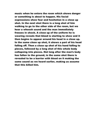 music when he enters the room which shows danger
or something is about to happen. His facial
expressions show fear and hesitation in a close up
shot. In the next shot there is a long shot of him
walking to go to the other side of the room, but we
hear a whoosh sound and the man immediately
freezes in shock. A close up of the uniform he is
wearing reveals that blood is starting to show and it
then begins to appear around his head in a close up.
In the same close up shot, it shows a part of his head
falling off. Then a close up shot of his hand falling to
pieces, followed by a long shot of this whole body
collapsing into pieces. Not long after the man’s body
has fallen to the ground, in the same shot there is
revealed to be a barrier with blood on it making the
same sound as we heard earlier, making us assume
that this killed him.
 