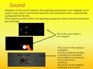 •Majority of the sound heard in this opening sequence is non diegetic as its
score music which cannot be heard by the characters and is specifically
composed for the film.
•The volume control within this opening sequence varies from low between
low and high




                                              Title of film and credits is
                                              non diegetic




                                               •The sound of the airplane
                                               is diegetic
                                               •Sound of airplane landing
                                               is created by naturalistic
                                               sound effects to emphasis
                                               the sound for the
                                               audience
                                               •This sound of the airplane
                                               landing is synchronous
 