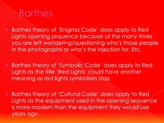    Barthes theory of ‘Enigma Code’ does apply to Red
    Lights opening sequence because of the many times
    you are left wondering/questioning who’s those people
    in the photographs or who’s the injection for. Etc.

   Barthes theory of ‘Symbolic Code‘ does apply to Red
    Lights as the title ‘Red Lights’ could have another
    meaning as red lights symbolises stop.

   Barthes theory of ‘Cultural Code’ does apply to Red
    Lights as the equipment used in the opening sequence
    is more modern than the equipment they would use
    years ago.
 