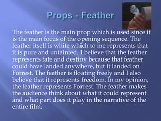 The feather is the main prop which is used since it
is the main focus of the opening sequence. The
feather itself is white which to me represents that
it is pure and untainted. I believe that the feather
represents fate and destiny because that feather
could have landed anywhere, but it landed on
Forrest. The feather is floating freely and I also
believe that it represents freedom. In my opinion,
the feather represents Forrest. The feather makes
the audience think about what it could represent
and what part does it play in the narrative of the
entire film.

 