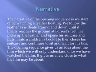 The narrative of the opening sequence is we start
of by watching a feather floating. We follow the
feather as is floats around and down until it
finally reaches the ground at Forrest’s feet. He
picks up the feather and opens his suitcase and
puts it into a children’s book. He then closes his
suitcase and continues to sit and wait for his bus.
The opening sequence gives us an idea about the
film which we will only understand once we have
watched the film. It gives us a few clues to what
the film may be about.

 