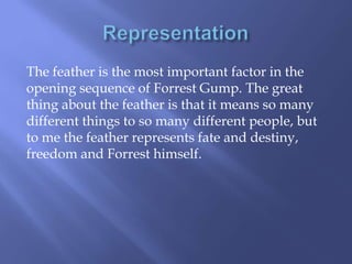 The feather is the most important factor in the
opening sequence of Forrest Gump. The great
thing about the feather is that it means so many
different things to so many different people, but
to me the feather represents fate and destiny,
freedom and Forrest himself.

 