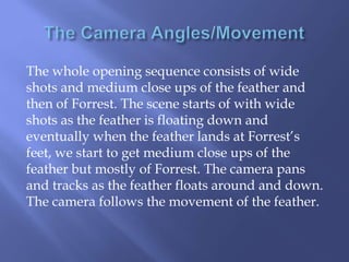 The whole opening sequence consists of wide
shots and medium close ups of the feather and
then of Forrest. The scene starts of with wide
shots as the feather is floating down and
eventually when the feather lands at Forrest’s
feet, we start to get medium close ups of the
feather but mostly of Forrest. The camera pans
and tracks as the feather floats around and down.
The camera follows the movement of the feather.

 