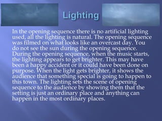 In the opening sequence there is no artificial lighting
used, all the lighting is natural. The opening sequence
was filmed on what looks like an overcast day. You
do not see the sun during the opening sequence.
During the opening sequence, when the music starts,
the lighting appears to get brighter. This may have
been a happy accident or it could have been done on
purpose. When the light gets brighter, it shows the
audience that something special is going to happen to
this town. The lighting sets the scene of opening
sequence to the audience by showing them that the
setting is just an ordinary place and anything can
happen in the most ordinary places.

 