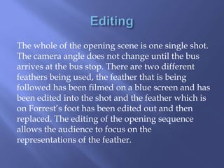 The whole of the opening scene is one single shot.
The camera angle does not change until the bus
arrives at the bus stop. There are two different
feathers being used, the feather that is being
followed has been filmed on a blue screen and has
been edited into the shot and the feather which is
on Forrest’s foot has been edited out and then
replaced. The editing of the opening sequence
allows the audience to focus on the
representations of the feather.

 