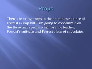 There are many props in the opening sequence of
Forrest Gump but I am going to concentrate on
the three main props which are the feather,
Forrest’s suitcase and Forrest’s box of chocolates.

 