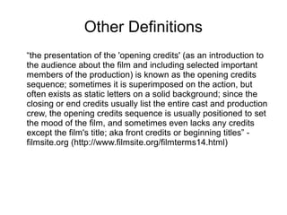 Other Definitions
“the presentation of the 'opening credits' (as an introduction to
the audience about the film and including selected important
members of the production) is known as the opening credits
sequence; sometimes it is superimposed on the action, but
often exists as static letters on a solid background; since the
closing or end credits usually list the entire cast and production
crew, the opening credits sequence is usually positioned to set
the mood of the film, and sometimes even lacks any credits
except the film's title; aka front credits or beginning titles” -
filmsite.org (http://www.filmsite.org/filmterms14.html)
 