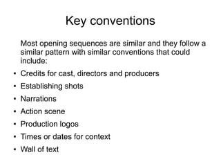 Key conventions
Most opening sequences are similar and they follow a
similar pattern with similar conventions that could
include:
● Credits for cast, directors and producers
● Establishing shots
● Narrations
● Action scene
● Production logos
● Times or dates for context
● Wall of text
 