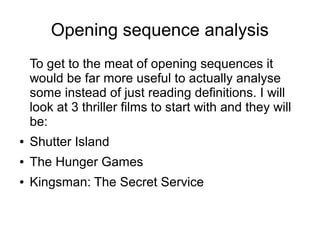 Opening sequence analysis
To get to the meat of opening sequences it
would be far more useful to actually analyse
some instead of just reading definitions. I will
look at 3 thriller films to start with and they will
be:
● Shutter Island
● The Hunger Games
● Kingsman: The Secret Service
 