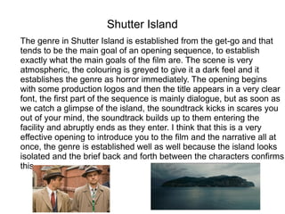 Shutter Island
The genre in Shutter Island is established from the get-go and that
tends to be the main goal of an opening sequence, to establish
exactly what the main goals of the film are. The scene is very
atmospheric, the colouring is greyed to give it a dark feel and it
establishes the genre as horror immediately. The opening begins
with some production logos and then the title appears in a very clear
font, the first part of the sequence is mainly dialogue, but as soon as
we catch a glimpse of the island, the soundtrack kicks in scares you
out of your mind, the soundtrack builds up to them entering the
facility and abruptly ends as they enter. I think that this is a very
effective opening to introduce you to the film and the narrative all at
once, the genre is established well as well because the island looks
isolated and the brief back and forth between the characters confirms
this.
 