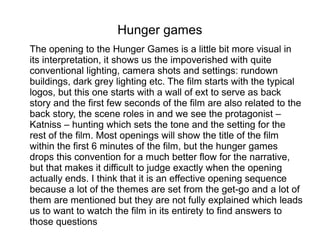 Hunger games
The opening to the Hunger Games is a little bit more visual in
its interpretation, it shows us the impoverished with quite
conventional lighting, camera shots and settings: rundown
buildings, dark grey lighting etc. The film starts with the typical
logos, but this one starts with a wall of ext to serve as back
story and the first few seconds of the film are also related to the
back story, the scene roles in and we see the protagonist –
Katniss – hunting which sets the tone and the setting for the
rest of the film. Most openings will show the title of the film
within the first 6 minutes of the film, but the hunger games
drops this convention for a much better flow for the narrative,
but that makes it difficult to judge exactly when the opening
actually ends. I think that it is an effective opening sequence
because a lot of the themes are set from the get-go and a lot of
them are mentioned but they are not fully explained which leads
us to want to watch the film in its entirety to find answers to
those questions
 