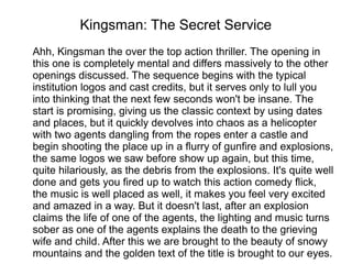 Kingsman: The Secret Service
Ahh, Kingsman the over the top action thriller. The opening in
this one is completely mental and differs massively to the other
openings discussed. The sequence begins with the typical
institution logos and cast credits, but it serves only to lull you
into thinking that the next few seconds won't be insane. The
start is promising, giving us the classic context by using dates
and places, but it quickly devolves into chaos as a helicopter
with two agents dangling from the ropes enter a castle and
begin shooting the place up in a flurry of gunfire and explosions,
the same logos we saw before show up again, but this time,
quite hilariously, as the debris from the explosions. It's quite well
done and gets you fired up to watch this action comedy flick,
the music is well placed as well, it makes you feel very excited
and amazed in a way. But it doesn't last, after an explosion
claims the life of one of the agents, the lighting and music turns
sober as one of the agents explains the death to the grieving
wife and child. After this we are brought to the beauty of snowy
mountains and the golden text of the title is brought to our eyes.
 