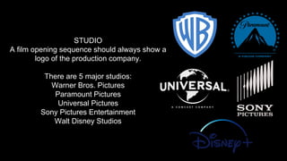 STUDIO
A film opening sequence should always show a
logo of the production company.
There are 5 major studios:
Warner Bros. Pictures
Paramount Pictures
Universal Pictures
Sony Pictures Entertainment
Walt Disney Studios
 