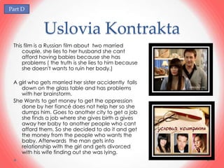 Part D



             Uslovia Kontrakta
 This film is a Russian film about two married
     couple, she lies to her husband she cant
     afford having babies because she has
     problems ( the truth is she lies to him because
     she doesn't wants to ruin her body.)

 A girl who gets married her sister accidently falls
    down on the glass table and has problems
    with her brainstorm.
 She Wants to get money to get the oppression
    done by her fiancé does not help her so she
    dumps him. Goes to another city to get a job
    she finds a job where she gives birth a gives
    away her baby to another people who cant
    afford them. So she decided to do it and get
    the money from the people who wants the
    baby. Afterwards the man gets into
    relationship with the girl and gets divorced
    with his wife finding out she was lying.
 