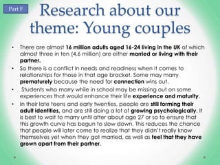 Part F
          Research about our
         theme: Young couples
 •   There are almost 16 million adults aged 16-24 living in the UK of which
     almost three in ten (4.6 million) are either married or living with their
     partner.
 •   So there is a conflict in needs and readiness when it comes to
     relationships for those in that age bracket. Some may marry
     prematurely because the need for connection wins out.
 •    Students who marry while in school may be missing out on some
     experiences that would enhance their life experience and maturity.
 •   In their late teens and early twenties, people are still forming their
     adult identities, and are still doing a lot of growing psychologically. It
     is best to wait to marry until after about age 27 or so to ensure that
     this growth curve has begun to slow down. This reduces the chance
     that people will later come to realize that they didn’t really know
     themselves yet when they got married, as well as feel that they have
     grown apart from their partner.
 