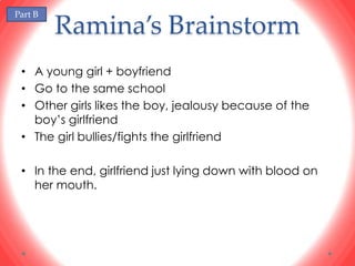 Part B
         Ramina’s Brainstorm
 • A young girl + boyfriend
 • Go to the same school
 • Other girls likes the boy, jealousy because of the
   boy’s girlfriend
 • The girl bullies/fights the girlfriend

 • In the end, girlfriend just lying down with blood on
   her mouth.
 