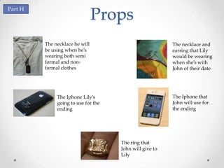 Part H
                                Props
         The necklace he will                            The necklace and
         be using when he’s                              earring that Lily
         wearing both semi                               would be wearing
         formal and non-                                 when she’s with
         formal clothes                                  John of their date




              The Iphone Lily’s                          The Iphone that
              going to use for the                       John will use for
              ending                                     the ending




                                     The ring that
                                     John will give to
                                     Lily
 