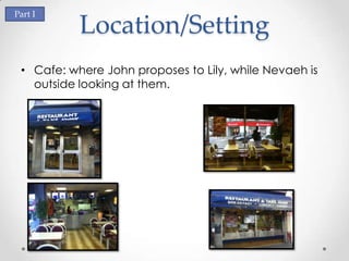 Part I
           Location/Setting
 • Cafe: where John proposes to Lily, while Nevaeh is
   outside looking at them.
 