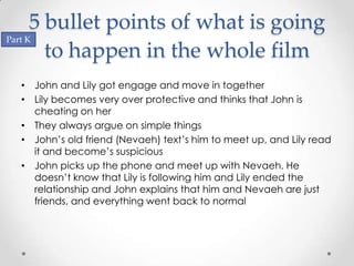 5 bullet points of what is going
Part K
        to happen in the whole film
 • John and Lily got engage and move in together
 • Lily becomes very over protective and thinks that John is
   cheating on her
 • They always argue on simple things
 • John’s old friend (Nevaeh) text’s him to meet up, and Lily read
   it and become’s suspicious
 • John picks up the phone and meet up with Nevaeh. He
   doesn’t know that Lily is following him and Lily ended the
   relationship and John explains that him and Nevaeh are just
   friends, and everything went back to normal
 