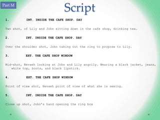 Part M
                                Script
 1.         INT. INSIDE THE CAFE SHOP. DAY

 Two shot, of Lily and John sitting down in the cafe shop, drinking tea.

 2.        INT. INSIDE THE CAFE SHOP. DAY

 Over the shoulder shot, John taking out the ring to propose to Lily.

 3.        EXT. THE CAFE SHOP WINDOW

 Mid-shot, Nevaeh looking at John and Lily angrily. Wearing a black jacket, jeans,
    white top, boots, and black lipstick.

 4.         EXT. THE CAFE SHOP WINDOW

 Point of view shot, Nevaeh point of view of what she is seeing.

 5.        INT. INSIDE THE CAFE SHOP. DAY

 Close up shot, John’s hand opening the ring box
 