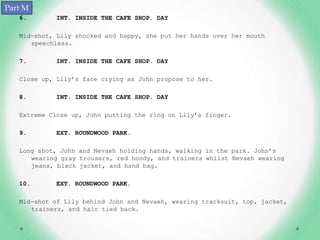 Part M
   6.       INT. INSIDE THE CAFE SHOP. DAY

   Mid-shot, Lily shocked and happy, she put her hands over her mouth
      speechless.

   7.       INT. INSIDE THE CAFE SHOP. DAY

   Close up, Lily’s face crying as John propose to her.

   8.       INT. INSIDE THE CAFE SHOP. DAY

   Extreme Close up, John putting the ring on Lily’s finger.

   9.       EXT. ROUNDWOOD PARK.

   Long shot, John and Nevaeh holding hands, walking in the park. John’s
      wearing gray trousers, red hoody, and trainers whilst Nevaeh wearing
      jeans, black jacket, and hand bag.

   10.      EXT. ROUNDWOOD PARK.

   Mid-shot of Lily behind John and Nevaeh, wearing tracksuit, top, jacket,
      trainers, and hair tied back.
 