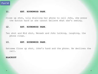 Part M


   11.        EXT. ROUNDWOOD PARK.

   Close up shot, Lily dialling her phone to call John, she press
      the button hard as she cannot believe what she’s seeing.

   12.        EXT. ROUNDWOOD PARK.

   Two shot and Mid shot, Nevaeh and John talking, laughing, the
      phone rings.

   13.        EXT. ROUNDWOOD PARK.

   Extreme Close up shot, John’s hand and the phone. He declines the
      call.

   BLACKOUT
 
