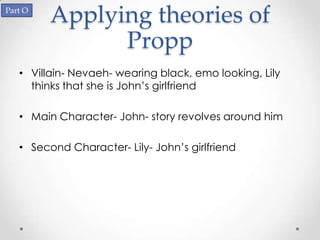 Part O
         Applying theories of
               Propp
   • Villain- Nevaeh- wearing black, emo looking, Lily
     thinks that she is John’s girlfriend

   • Main Character- John- story revolves around him

   • Second Character- Lily- John’s girlfriend
 