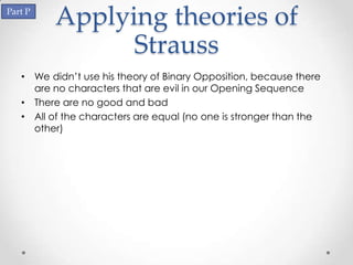 Part P
          Applying theories of
                Strauss
   • We didn’t use his theory of Binary Opposition, because there
     are no characters that are evil in our Opening Sequence
   • There are no good and bad
   • All of the characters are equal (no one is stronger than the
     other)
 