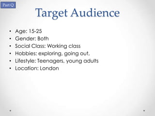 Part Q

                 Target Audience
   •     Age: 15-25
   •     Gender: Both
   •     Social Class: Working class
   •     Hobbies: exploring, going out,
   •     Lifestyle: Teenagers, young adults
   •     Location: London
 