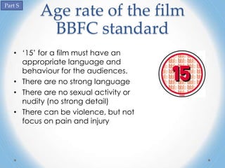 Part S
          Age rate of the film
           BBFC standard
   • ‘15’ for a film must have an
     appropriate language and
     behaviour for the audiences.
   • There are no strong language
   • There are no sexual activity or
     nudity (no strong detail)
   • There can be violence, but not
     focus on pain and injury
 