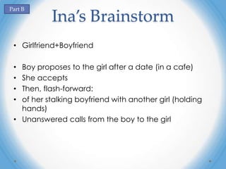 Part B
           Ina’s Brainstorm
 • Girlfriend+Boyfriend

 • Boy proposes to the girl after a date (in a cafe)
 • She accepts
 • Then, flash-forward:
 • of her stalking boyfriend with another girl (holding
   hands)
 • Unanswered calls from the boy to the girl
 