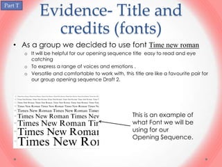 Part T
               Evidence- Title and
                 credits (fonts)
   • As a group we decided to use font Time new roman
         o It will be helpful for our opening sequence title easy to read and eye
           catching
         o To express a range of voices and emotions .
         o Versatile and comfortable to work with, this title are like a favourite pair for
           our group opening sequence Draft 2.




                                                         This is an example of
                                                         what Font we will be
                                                         using for our
                                                         Opening Sequence.
 