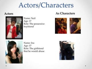 Actors/Characters
Actors                           As Characters
          Name: Neil
          Age: 17
          Role: The possessive
          boyfriend




          Name: Ina
          Age: 17
          Role: The girlfriend
          that he would abuse
 