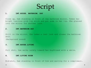 Script
1.      INT.HOUSE. BATHROOM. DAY

Close up, Sam standing in front of the bathroom mirror. Takes her
bright luscious pink lip stick and put some in her lip. She glanced
into the mirror for another look.

2.      INT.BATHROOM.DAY

Still in the mirror. She takes a last look and closes the bathroom
door.
(Background sound)

3.      INT.HOUSE.LIVING

Full shot, Sam walks calmly toward her boyfriend with a smile.

4.      INT.LIVING ROOM

Mid-shot, Sam standing in front of him and waiting for a compliment.
 