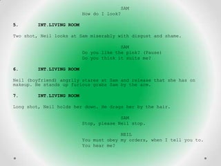 SAM
                          How do I look?

5.      INT.LIVING ROOM

Two shot, Neil looks at Sam miserably with disgust and shame.

                                        SAM
                          Do you like the pink? (Pause)
                          Do you think it suits me?

6.      INT.LIVING ROOM

Neil (boyfriend) angrily stares at Sam and release that she has on
makeup. He stands up furious grabs Sam by the arm.

7.      INT.LIVING ROOM

Long shot, Neil holds her down. He drags her by the hair.

                                        SAM
                          Stop, please Neil stop.

                                        NEIL
                          You must obey my orders, when I tell you to.
                          You hear me?
 