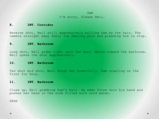 SAM
                        I’m sorry. Please Neil.

8.      INT. Corridor

Reverse shot, Neil still aggressively pulling Sam by the hair. The
camera straight away feels Ina feeling pain and pleading him to stop.

9.      INT. Bathroom

Long shot, Neil grabs tight onto the hair. Walks toward the bathroom.
Neil opens the door aggressively.

10.     INT. Bathroom

Two shot mid shot, Neil drags her powerfully. Sam crawling on the
floor for help.

11.     INT. Bathroom

Close up, Neil grabbing Sam’s hair. He adds force onto his hand and
pushes her head in the sink filled with cold water.

FADE
 
