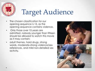 Target Audience
•   The chosen classification for our
    opening sequence is 15, as the
    opening sequence contains violence.
•    Only those over 15 years are
    admitted, nobody younger than fifteen
    should be allowed to watch this movie
    as it may contain;
•   adult themes, hard drugs, strong
    words, moderate-strong violence/sex
    references, and mild non-detailed sex
    activity.
 