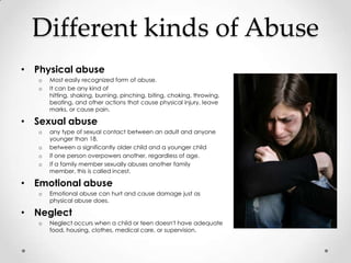 Different kinds of Abuse
• Physical abuse
   o   Most easily recognized form of abuse.
   o   It can be any kind of
       hitting, shaking, burning, pinching, biting, choking, throwing,
       beating, and other actions that cause physical injury, leave
       marks, or cause pain.

• Sexual abuse
   o   any type of sexual contact between an adult and anyone
       younger than 18.
   o   between a significantly older child and a younger child
   o   if one person overpowers another, regardless of age.
   o   If a family member sexually abuses another family
       member, this is called incest.

• Emotional abuse
   o   Emotional abuse can hurt and cause damage just as
       physical abuse does.

• Neglect
   o   Neglect occurs when a child or teen doesn't have adequate
       food, housing, clothes, medical care, or supervision.
 