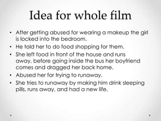 Idea for whole film
• After getting abused for wearing a makeup the girl
  is locked into the bedroom.
• He told her to do food shopping for them.
• She left food in front of the house and runs
  away, before going inside the bus her boyfriend
  comes and dragged her back home.
• Abused her for trying to runaway.
• She tries to runaway by making him drink sleeping
  pills, runs away, and had a new life.
 