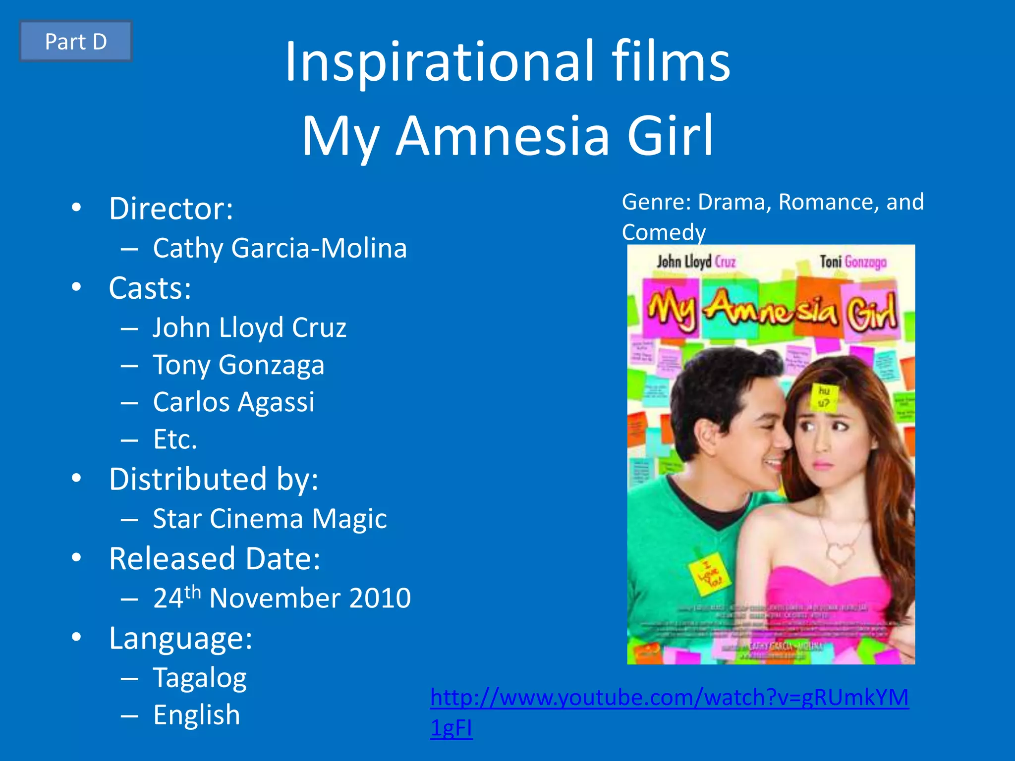 Part D
                       Inspirational films
                        My Amnesia Girl
  • Director:                                   Genre: Drama, Romance, and
                                                Comedy
         – Cathy Garcia-Molina
  • Casts:
         –   John Lloyd Cruz
         –   Tony Gonzaga
         –   Carlos Agassi
         –   Etc.
  • Distributed by:
         – Star Cinema Magic
  • Released Date:
         – 24th November 2010
  • Language:
         – Tagalog
                                 http://www.youtube.com/watch?v=gRUmkYM
         – English               1gFI
 